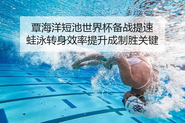 覃海洋短池世界杯备战提速 蛙泳转身效率提升成制胜关键